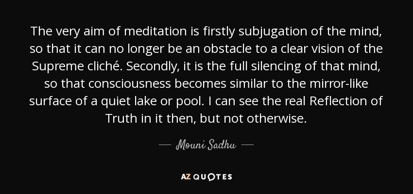 The very aim of meditation is firstly subjugation of the mind, so that it can no longer be an obstacle to a clear vision of the Supreme cliché. Secondly, it is the full silencing of that mind, so that consciousness becomes similar to the mirror-like surface of a quiet lake or pool. I can see the real Reflection of Truth in it then, but not otherwise. - Mouni Sadhu