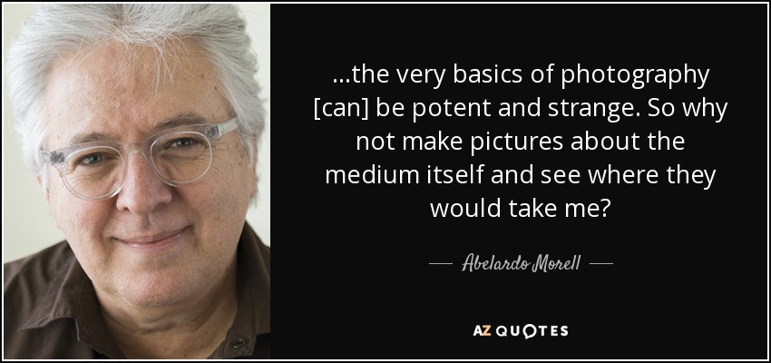 ...the very basics of photography [can] be potent and strange. So why not make pictures about the medium itself and see where they would take me? - Abelardo Morell
