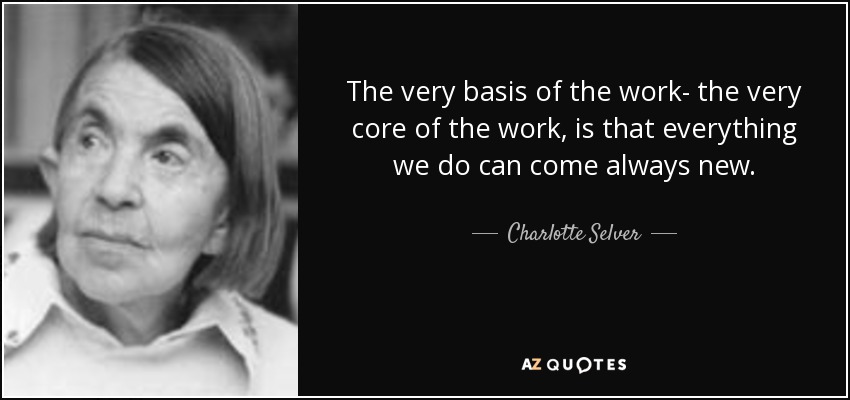 The very basis of the work- the very core of the work, is that everything we do can come always new. - Charlotte Selver