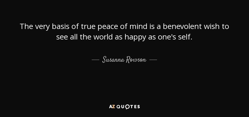 The very basis of true peace of mind is a benevolent wish to see all the world as happy as one's self. - Susanna Rowson
