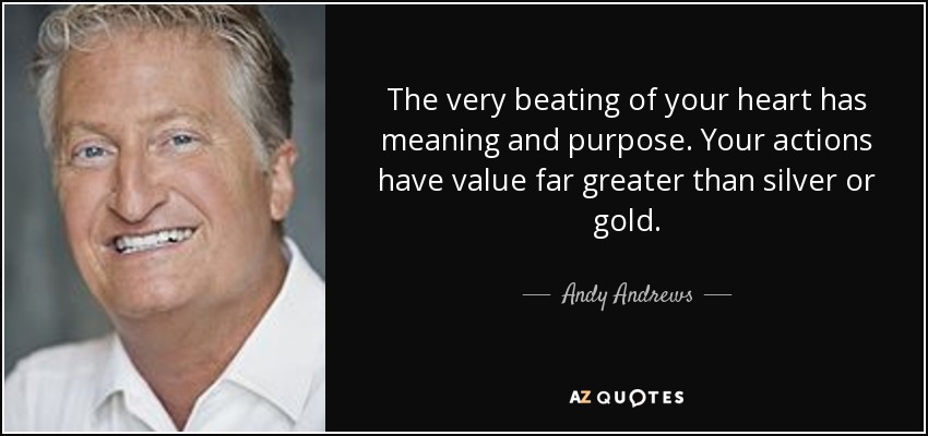 The very beating of your heart has meaning and purpose. Your actions have value far greater than silver or gold. - Andy Andrews