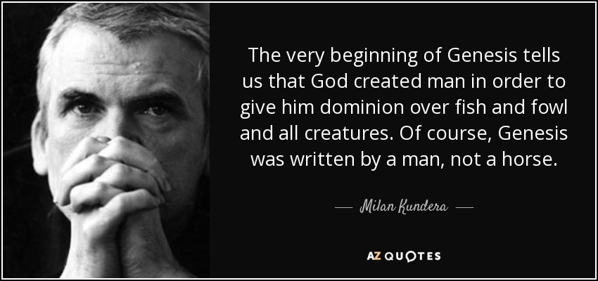 The very beginning of Genesis tells us that God created man in order to give him dominion over fish and fowl and all creatures. Of course, Genesis was written by a man, not a horse. - Milan Kundera