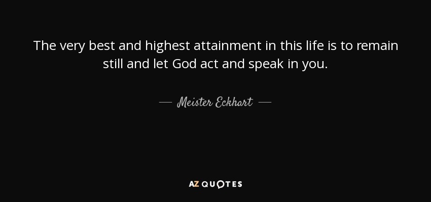 The very best and highest attainment in this life is to remain still and let God act and speak in you. - Meister Eckhart