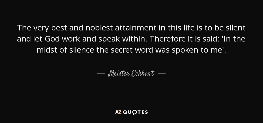 The very best and noblest attainment in this life is to be silent and let God work and speak within. Therefore it is said: 'In the midst of silence the secret word was spoken to me'. - Meister Eckhart