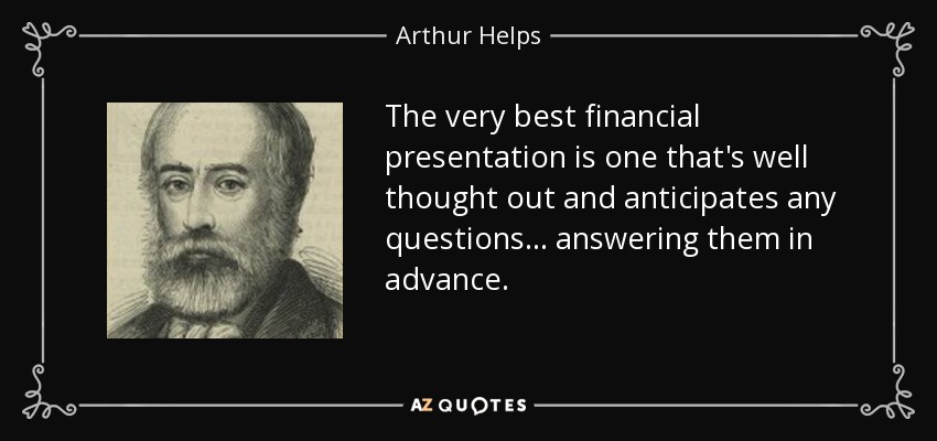 The very best financial presentation is one that's well thought out and anticipates any questions... answering them in advance. - Arthur Helps