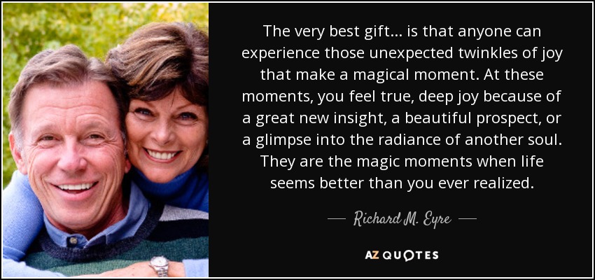 The very best gift... is that anyone can experience those unexpected twinkles of joy that make a magical moment. At these moments, you feel true, deep joy because of a great new insight, a beautiful prospect, or a glimpse into the radiance of another soul. They are the magic moments when life seems better than you ever realized. - Richard M. Eyre