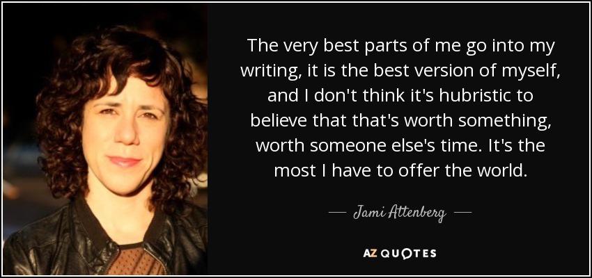 The very best parts of me go into my writing, it is the best version of myself, and I don't think it's hubristic to believe that that's worth something, worth someone else's time. It's the most I have to offer the world. - Jami Attenberg