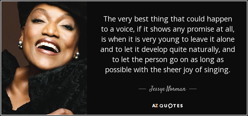 The very best thing that could happen to a voice, if it shows any promise at all, is when it is very young to leave it alone and to let it develop quite naturally, and to let the person go on as long as possible with the sheer joy of singing. - Jessye Norman