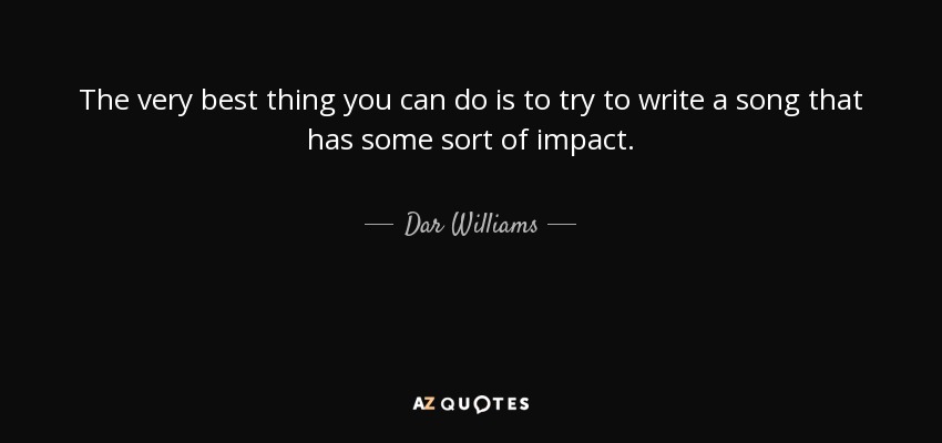 The very best thing you can do is to try to write a song that has some sort of impact. - Dar Williams