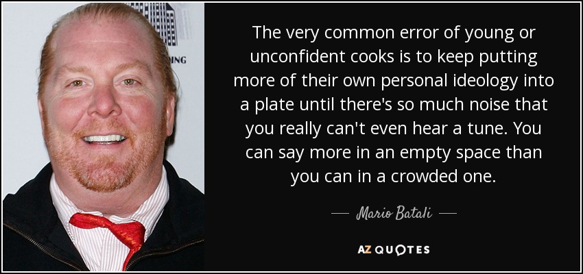 The very common error of young or unconfident cooks is to keep putting more of their own personal ideology into a plate until there's so much noise that you really can't even hear a tune. You can say more in an empty space than you can in a crowded one. - Mario Batali