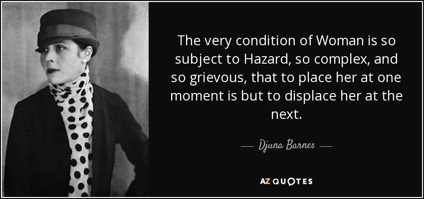 The very condition of Woman is so subject to Hazard, so complex, and so grievous, that to place her at one moment is but to displace her at the next. - Djuna Barnes
