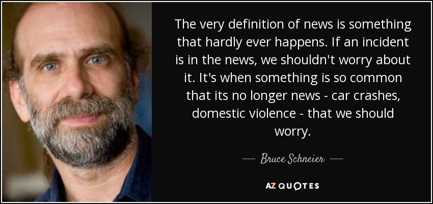 The very definition of news is something that hardly ever happens. If an incident is in the news, we shouldn't worry about it. It's when something is so common that its no longer news - car crashes, domestic violence - that we should worry. - Bruce Schneier