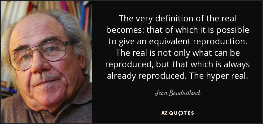 The very definition of the real becomes: that of which it is possible to give an equivalent reproduction. The real is not only what can be reproduced, but that which is always already reproduced. The hyper real. - Jean Baudrillard
