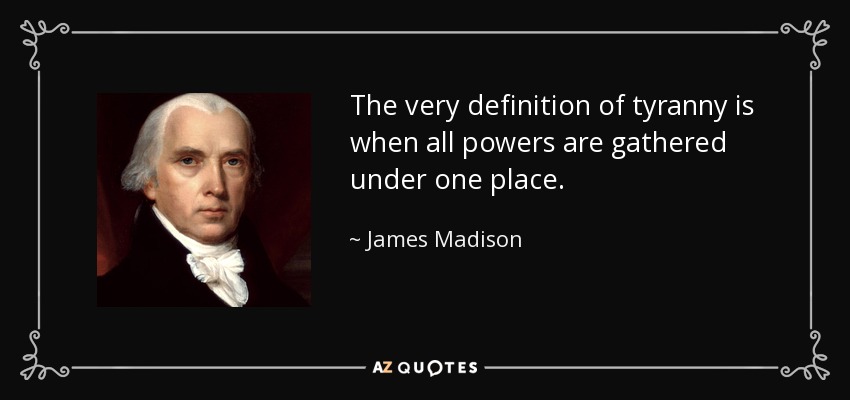 The very definition of tyranny is when all powers are gathered under one place. - James Madison