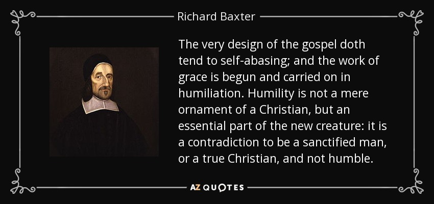 The very design of the gospel doth tend to self-abasing; and the work of grace is begun and carried on in humiliation. Humility is not a mere ornament of a Christian, but an essential part of the new creature: it is a contradiction to be a sanctified man, or a true Christian, and not humble. - Richard Baxter