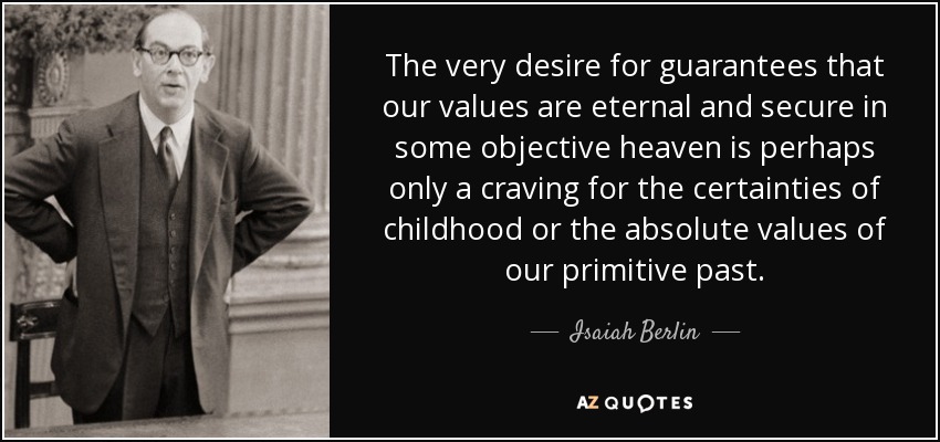 The very desire for guarantees that our values are eternal and secure in some objective heaven is perhaps only a craving for the certainties of childhood or the absolute values of our primitive past. - Isaiah Berlin