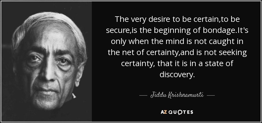 The very desire to be certain,to be secure,is the beginning of bondage.It's only when the mind is not caught in the net of certainty,and is not seeking certainty, that it is in a state of discovery. - Jiddu Krishnamurti