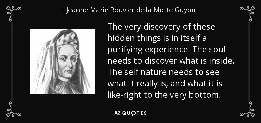 The very discovery of these hidden things is in itself a purifying experience! The soul needs to discover what is inside. The self nature needs to see what it really is, and what it is like-right to the very bottom. - Jeanne Marie Bouvier de la Motte Guyon