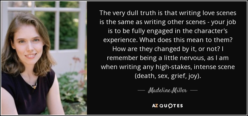 The very dull truth is that writing love scenes is the same as writing other scenes - your job is to be fully engaged in the character's experience. What does this mean to them? How are they changed by it, or not? I remember being a little nervous, as I am when writing any high-stakes, intense scene (death, sex, grief, joy). - Madeline Miller