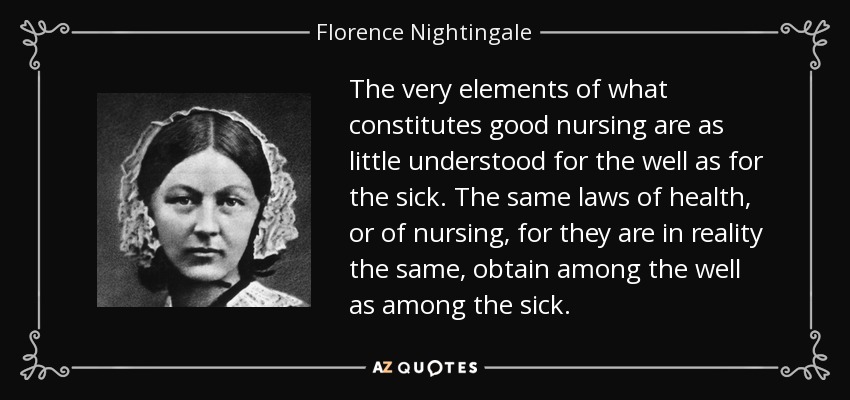 The very elements of what constitutes good nursing are as little understood for the well as for the sick. The same laws of health, or of nursing, for they are in reality the same, obtain among the well as among the sick. - Florence Nightingale