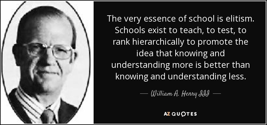 The very essence of school is elitism. Schools exist to teach, to test, to rank hierarchically to promote the idea that knowing and understanding more is better than knowing and understanding less. - William A. Henry III
