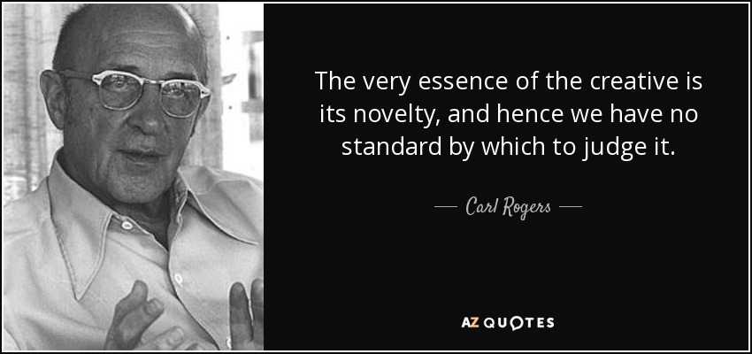 The very essence of the creative is its novelty, and hence we have no standard by which to judge it. - Carl Rogers