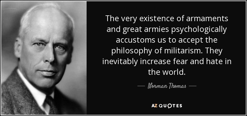 The very existence of armaments and great armies psychologically accustoms us to accept the philosophy of militarism. They inevitably increase fear and hate in the world. - Norman Thomas