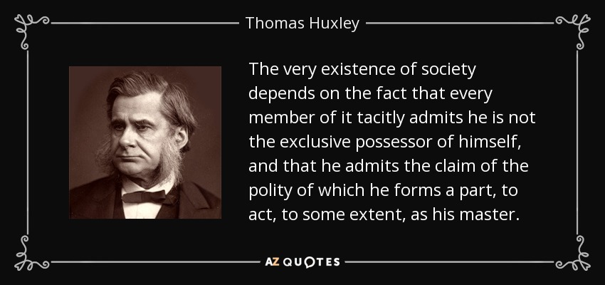The very existence of society depends on the fact that every member of it tacitly admits he is not the exclusive possessor of himself, and that he admits the claim of the polity of which he forms a part, to act, to some extent, as his master. - Thomas Huxley
