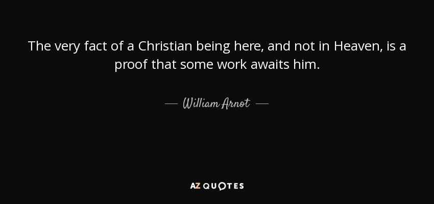 The very fact of a Christian being here, and not in Heaven, is a proof that some work awaits him. - William Arnot