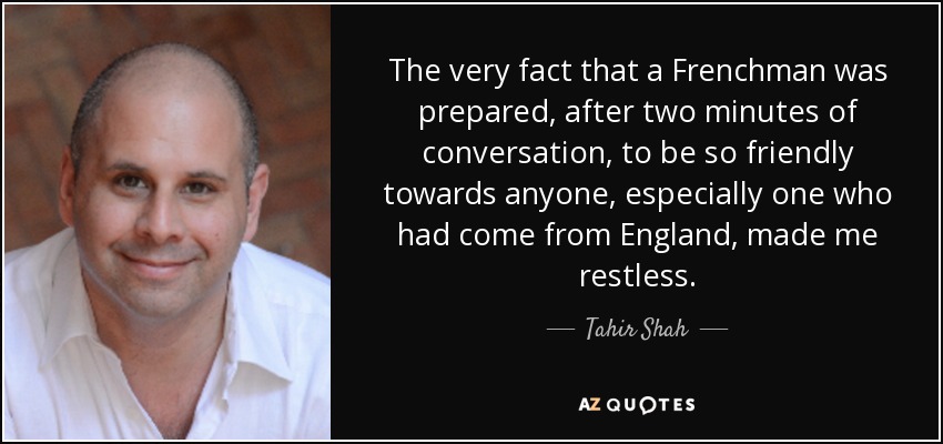 The very fact that a Frenchman was prepared, after two minutes of conversation, to be so friendly towards anyone, especially one who had come from England, made me restless. - Tahir Shah