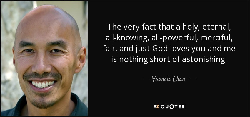 The very fact that a holy, eternal, all-knowing, all-powerful, merciful, fair, and just God loves you and me is nothing short of astonishing. - Francis Chan