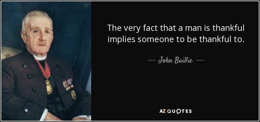 The very fact that a man is thankful implies someone to be thankful to. - John Baillie