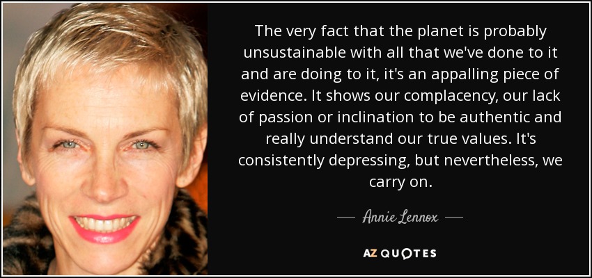 The very fact that the planet is probably unsustainable with all that we've done to it and are doing to it, it's an appalling piece of evidence. It shows our complacency, our lack of passion or inclination to be authentic and really understand our true values. It's consistently depressing, but nevertheless, we carry on. - Annie Lennox