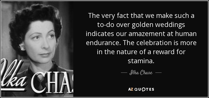 The very fact that we make such a to-do over golden weddings indicates our amazement at human endurance. The celebration is more in the nature of a reward for stamina. - Ilka Chase