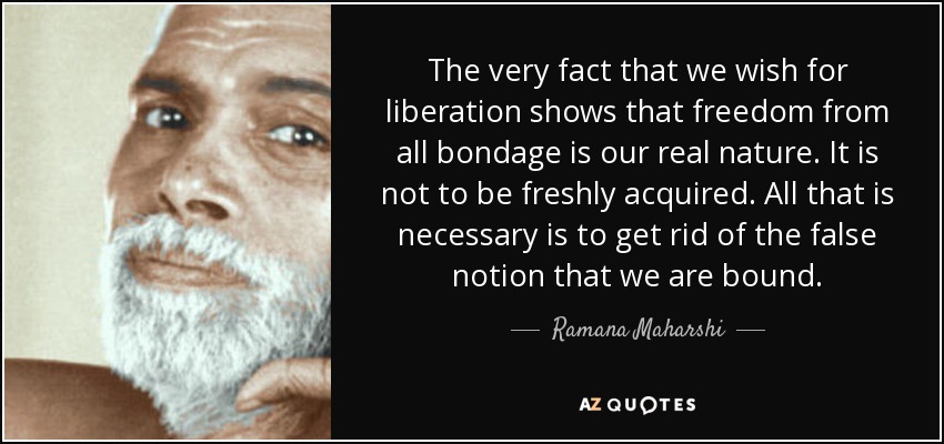 The very fact that we wish for liberation shows that freedom from all bondage is our real nature. It is not to be freshly acquired. All that is necessary is to get rid of the false notion that we are bound. - Ramana Maharshi