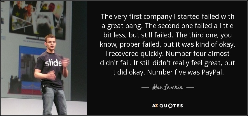 The very first company I started failed with a great bang. The second one failed a little bit less, but still failed. The third one, you know, proper failed, but it was kind of okay. I recovered quickly. Number four almost didn't fail. It still didn't really feel great, but it did okay. Number five was PayPal. - Max Levchin
