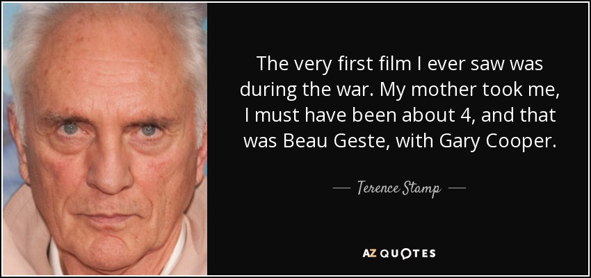 The very first film I ever saw was during the war. My mother took me, I must have been about 4, and that was Beau Geste, with Gary Cooper. - Terence Stamp