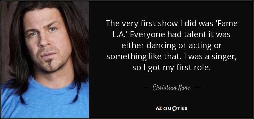 The very first show I did was 'Fame L.A.' Everyone had talent it was either dancing or acting or something like that. I was a singer, so I got my first role. - Christian Kane