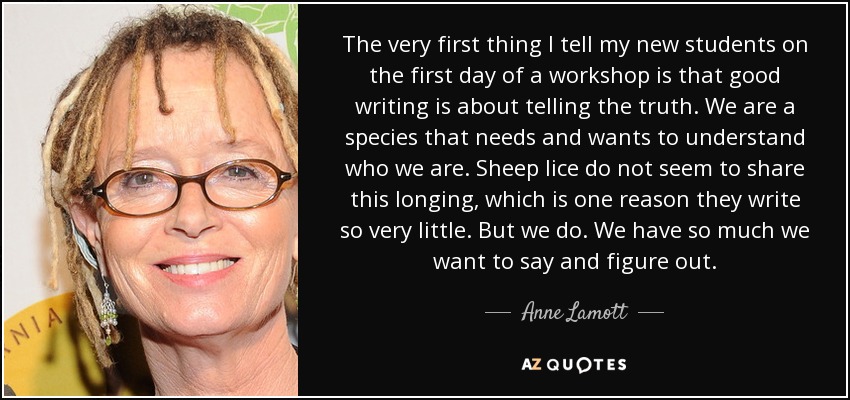 The very first thing I tell my new students on the first day of a workshop is that good writing is about telling the truth. We are a species that needs and wants to understand who we are. Sheep lice do not seem to share this longing, which is one reason they write so very little. But we do. We have so much we want to say and figure out. - Anne Lamott