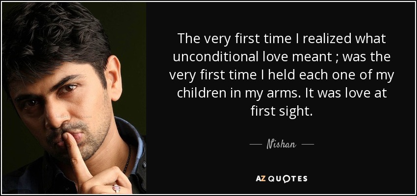 The very first time I realized what unconditional love meant ; was the very first time I held each one of my children in my arms. It was love at first sight. - Nishan