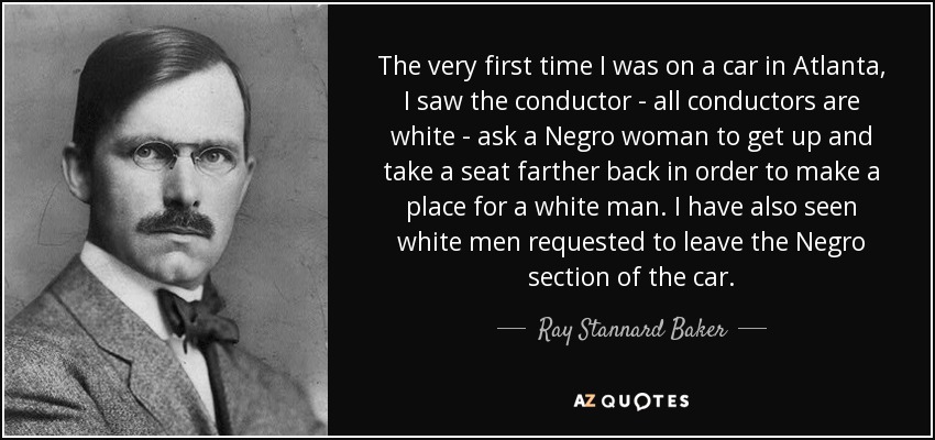 The very first time I was on a car in Atlanta, I saw the conductor - all conductors are white - ask a Negro woman to get up and take a seat farther back in order to make a place for a white man. I have also seen white men requested to leave the Negro section of the car. - Ray Stannard Baker