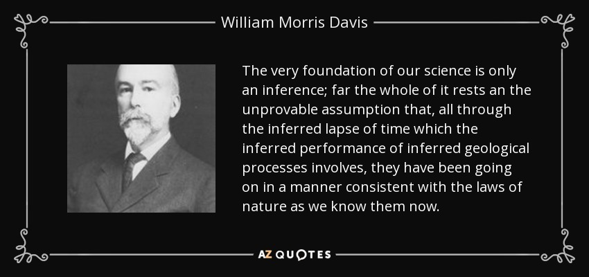 The very foundation of our science is only an inference; far the whole of it rests an the unprovable assumption that, all through the inferred lapse of time which the inferred performance of inferred geological processes involves, they have been going on in a manner consistent with the laws of nature as we know them now. - William Morris Davis