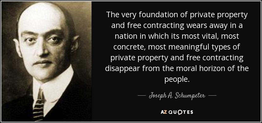 The very foundation of private property and free contracting wears away in a nation in which its most vital, most concrete, most meaningful types of private property and free contracting disappear from the moral horizon of the people. - Joseph A. Schumpeter
