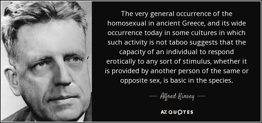 The very general occurrence of the homosexual in ancient Greece, and its wide occurrence today in some cultures in which such activity is not taboo suggests that the capacity of an individual to respond erotically to any sort of stimulus, whether it is provided by another person of the same or opposite sex, is basic in the species. - Alfred Kinsey