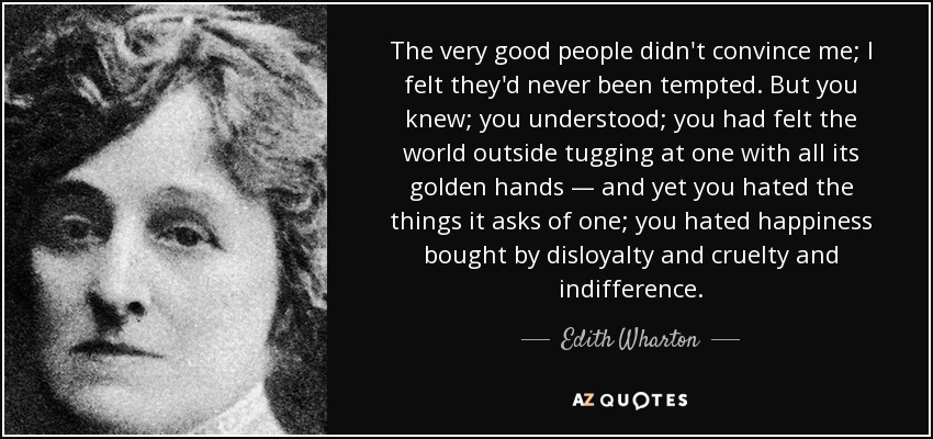 The very good people didn't convince me; I felt they'd never been tempted. But you knew; you understood; you had felt the world outside tugging at one with all its golden hands — and yet you hated the things it asks of one; you hated happiness bought by disloyalty and cruelty and indifference. - Edith Wharton
