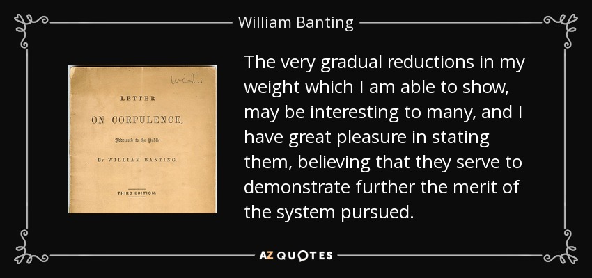 The very gradual reductions in my weight which I am able to show, may be interesting to many, and I have great pleasure in stating them, believing that they serve to demonstrate further the merit of the system pursued. - William Banting