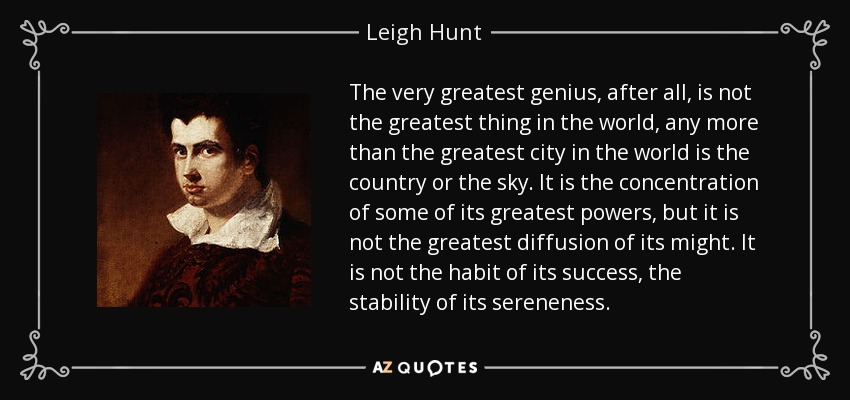 The very greatest genius, after all, is not the greatest thing in the world, any more than the greatest city in the world is the country or the sky. It is the concentration of some of its greatest powers, but it is not the greatest diffusion of its might. It is not the habit of its success, the stability of its sereneness. - Leigh Hunt