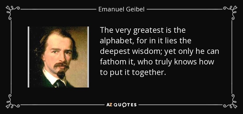 The very greatest is the alphabet, for in it lies the deepest wisdom; yet only he can fathom it, who truly knows how to put it together. - Emanuel Geibel