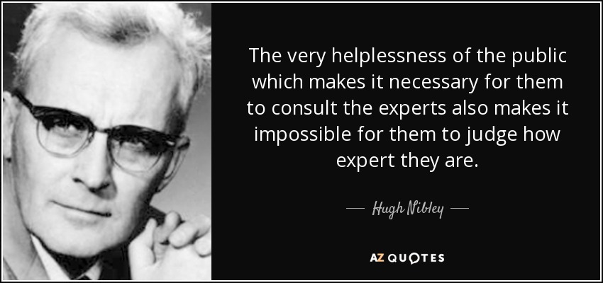 The very helplessness of the public which makes it necessary for them to consult the experts also makes it impossible for them to judge how expert they are. - Hugh Nibley