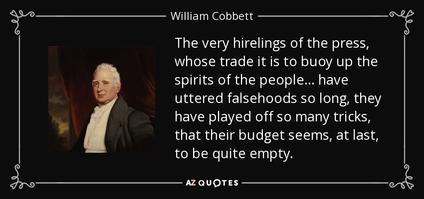 The very hirelings of the press, whose trade it is to buoy up the spirits of the people... have uttered falsehoods so long, they have played off so many tricks, that their budget seems, at last, to be quite empty. - William Cobbett